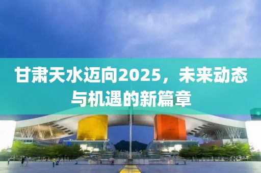 甘肃天水迈向2025，未来动态与机遇的新篇章