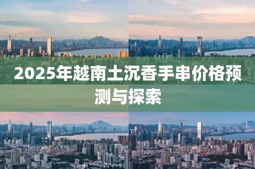 2025年越南土沉香手串价格预测与探索