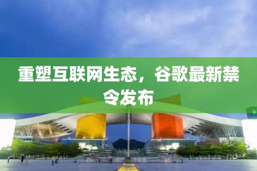 重塑互联网生态，谷歌最新禁令发布