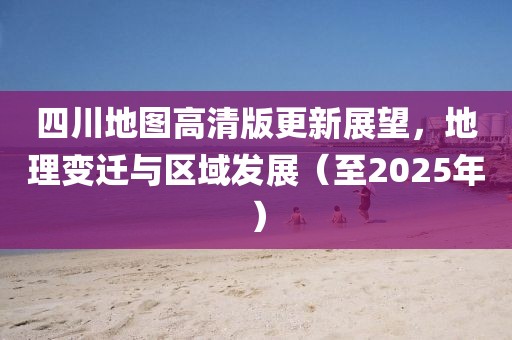 四川地图高清版更新展望，地理变迁与区域发展（至2025年）