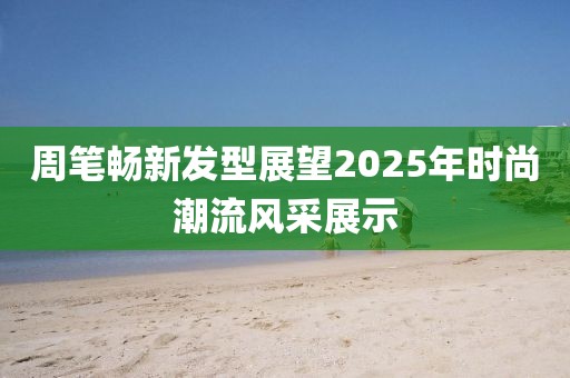 周笔畅新发型展望2025年时尚潮流风采展示