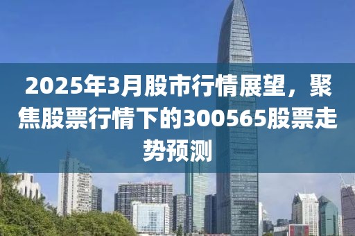 2025年3月股市行情展望，聚焦股票行情下的300565股票走势预测