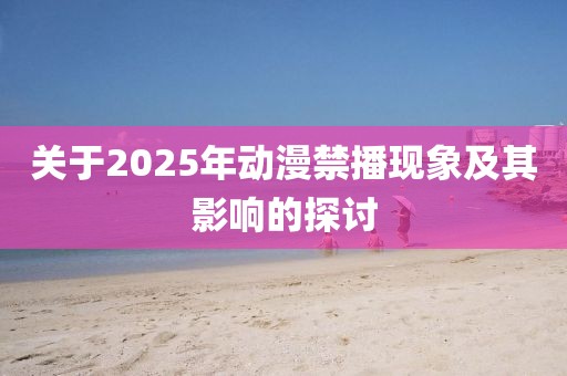 关于2025年动漫禁播现象及其影响的探讨