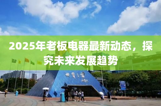 2025年老板电器最新动态，探究未来发展趋势