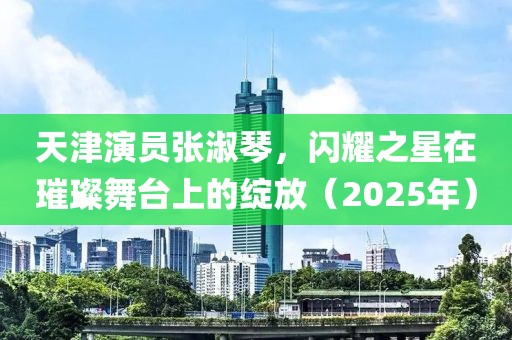 天津演员张淑琴，闪耀之星在璀璨舞台上的绽放（2025年）