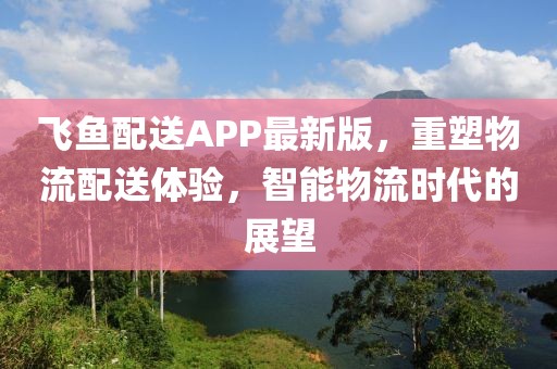 飞鱼配送APP最新版，重塑物流配送体验，智能物流时代的展望