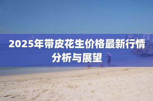 2025年带皮花生价格最新行情分析与展望