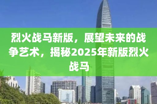 烈火战马新版，展望未来的战争艺术，揭秘2025年新版烈火战马