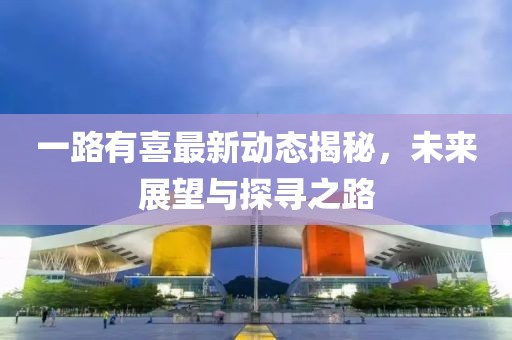 一路有喜最新动态揭秘，未来展望与探寻之路
