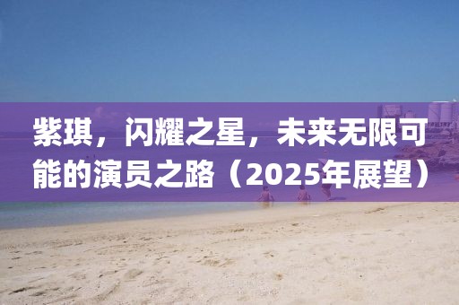 紫琪，闪耀之星，未来无限可能的演员之路（2025年展望）