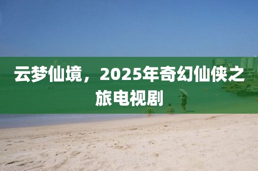 云梦仙境，2025年奇幻仙侠之旅电视剧