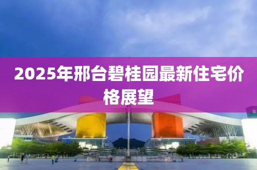 2025年邢台碧桂园最新住宅价格展望