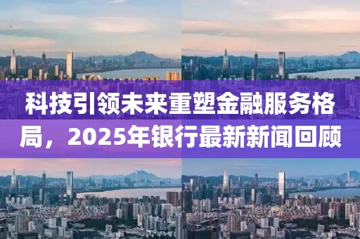 科技引领未来重塑金融服务格局，2025年银行最新新闻回顾