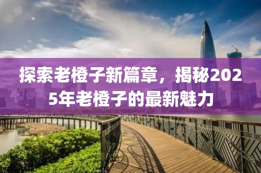 探索老橙子新篇章，揭秘2025年老橙子的最新魅力