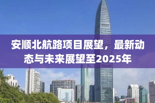 安顺北航路项目展望，最新动态与未来展望至2025年