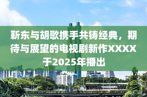 靳东与胡歌携手共铸经典，期待与展望的电视剧新作XXXX于2025年播出