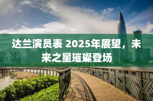 达兰演员表 2025年展望，未来之星璀璨登场