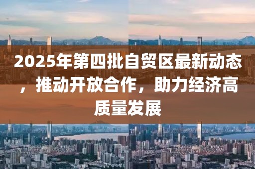2025年第四批自贸区最新动态，推动开放合作，助力经济高质量发展