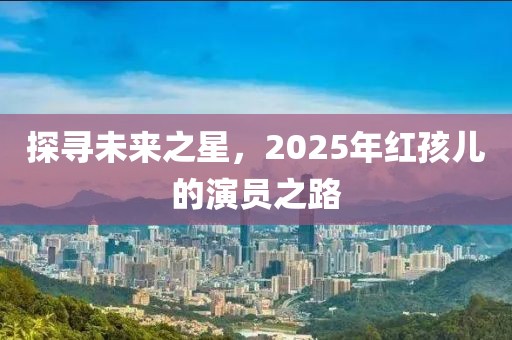 探寻未来之星，2025年红孩儿的演员之路