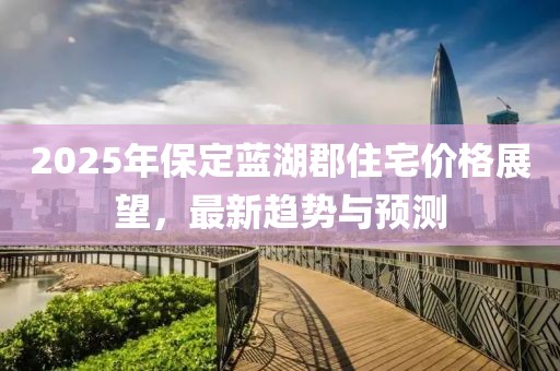 2025年保定蓝湖郡住宅价格展望，最新趋势与预测