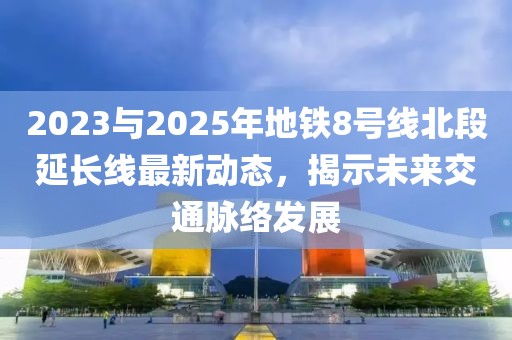 2023与2025年地铁8号线北段延长线最新动态，揭示未来交通脉络发展