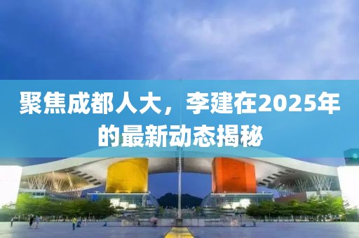 聚焦成都人大，李建在2025年的最新动态揭秘