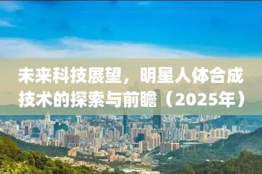 未来科技展望，明星人体合成技术的探索与前瞻（2025年）