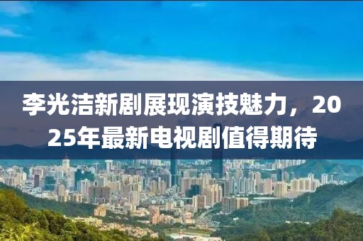 李光洁新剧展现演技魅力，2025年最新电视剧值得期待