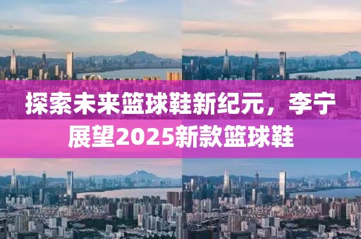 探索未来篮球鞋新纪元，李宁展望2025新款篮球鞋