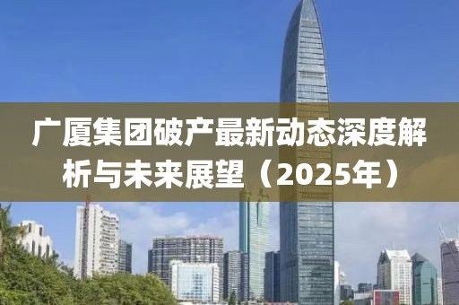 广厦集团破产最新动态深度解析与未来展望（2025年）
