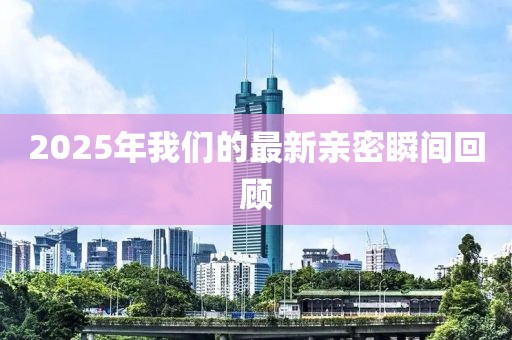 2025年我们的最新亲密瞬间回顾