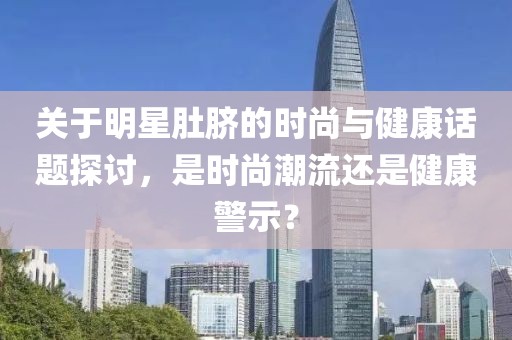 关于明星肚脐的时尚与健康话题探讨，是时尚潮流还是健康警示？