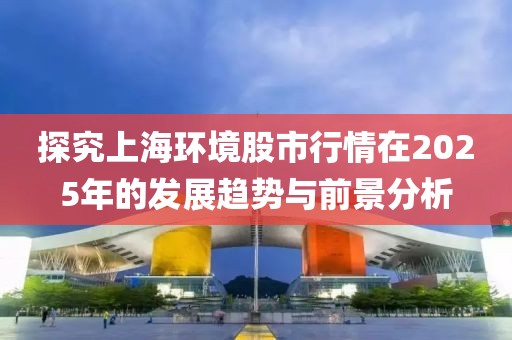 探究上海环境股市行情在2025年的发展趋势与前景分析