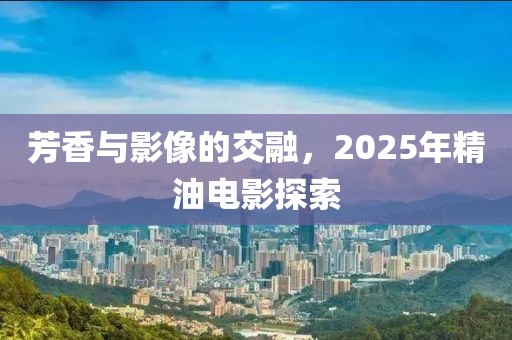 芳香与影像的交融，2025年精油电影探索