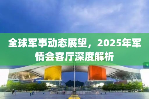 全球军事动态展望，2025年军情会客厅深度解析