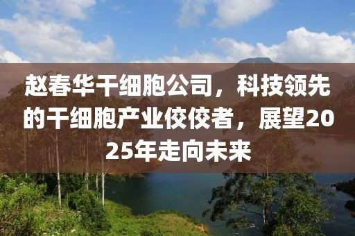 赵春华干细胞公司，科技领先的干细胞产业佼佼者，展望2025年走向未来