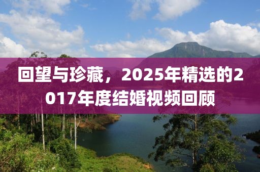 回望与珍藏，2025年精选的2017年度结婚视频回顾