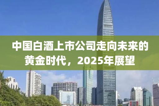 中国白酒上市公司走向未来的黄金时代，2025年展望
