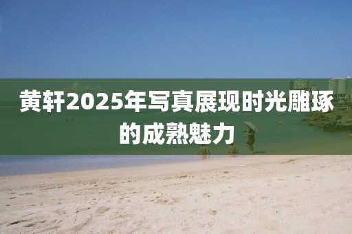 黄轩2025年写真展现时光雕琢的成熟魅力