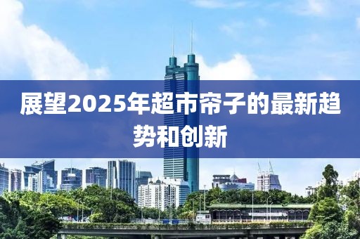 展望2025年超市帘子的最新趋势和创新