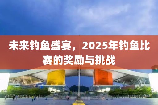 未来钓鱼盛宴，2025年钓鱼比赛的奖励与挑战