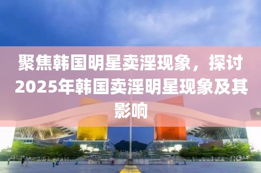 聚焦韩国明星卖淫现象，探讨2025年韩国卖淫明星现象及其影响