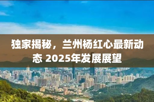独家揭秘，兰州杨红心最新动态 2025年发展展望