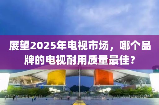 展望2025年电视市场，哪个品牌的电视耐用质量最佳？