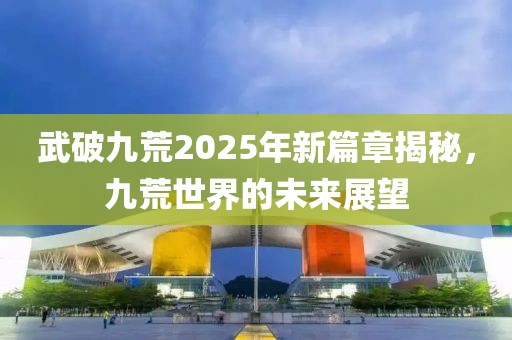 武破九荒2025年新篇章揭秘，九荒世界的未来展望