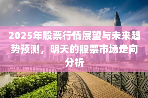 2025年股票行情展望与未来趋势预测，明天的股票市场走向分析