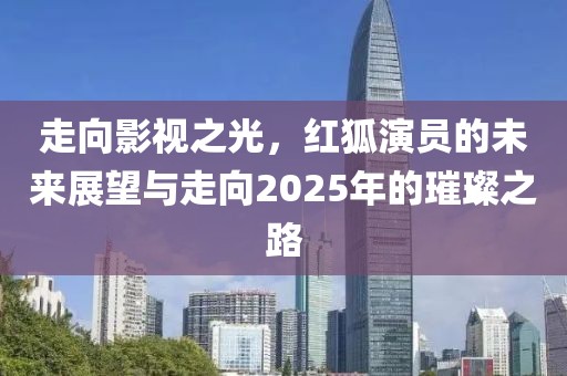 走向影视之光，红狐演员的未来展望与走向2025年的璀璨之路