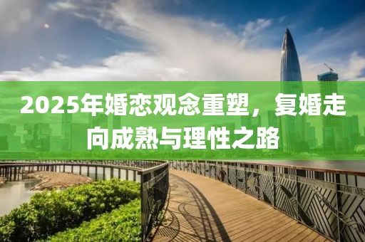 2025年婚恋观念重塑，复婚走向成熟与理性之路