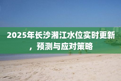 2025年长沙湘江水位实时更新，预测与应对策略