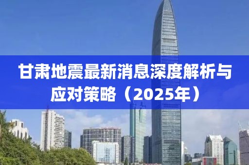 甘肃地震最新消息深度解析与应对策略（2025年）